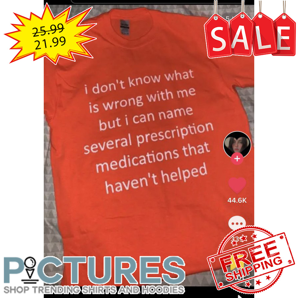 I don't know what is wrong with me but I can name several prescription medications that haven't helped shirt I don't know what is wrong with me but I can name several prescription medications that haven't helped shirt