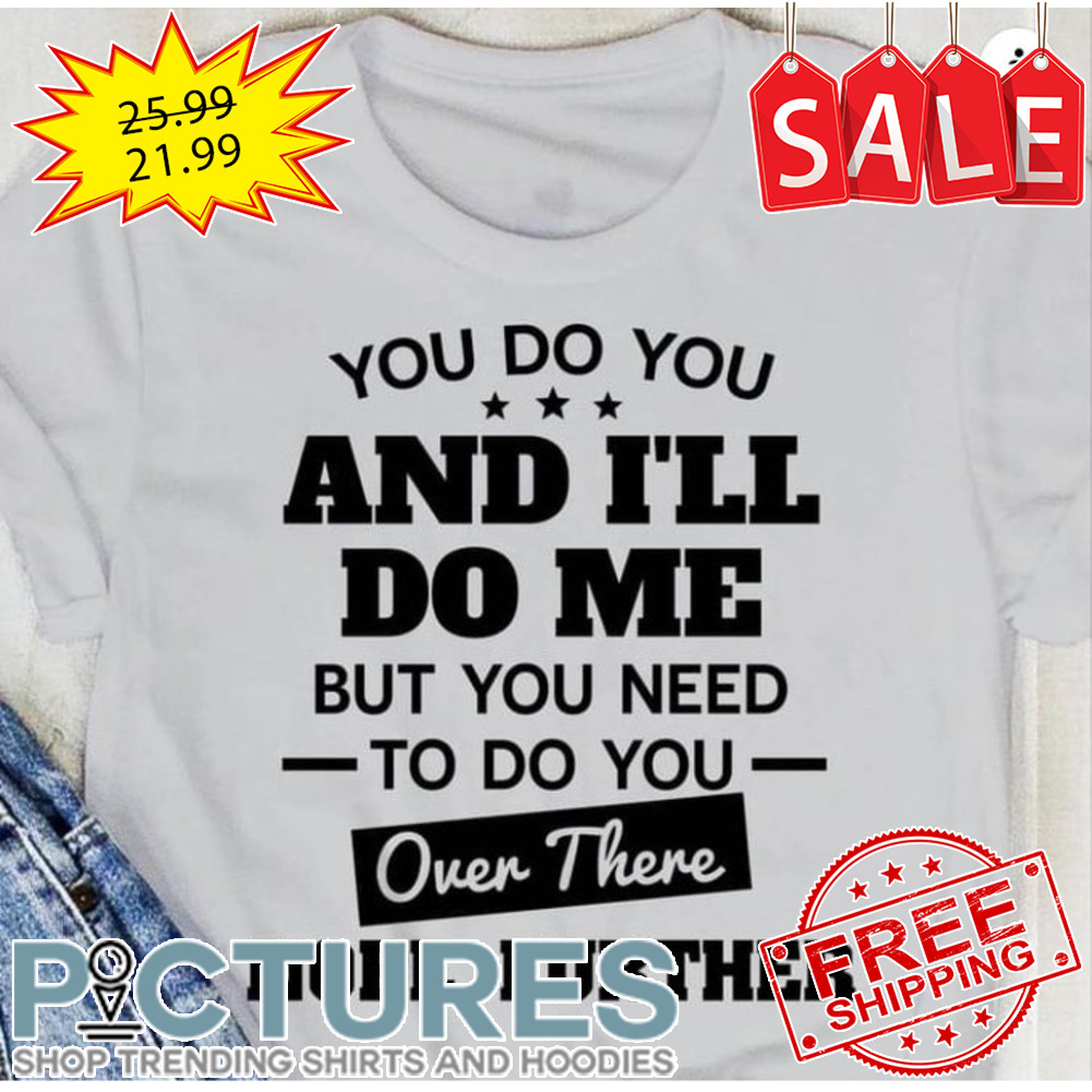 You do you and i'll do me but you need to do you over there nope further shirt