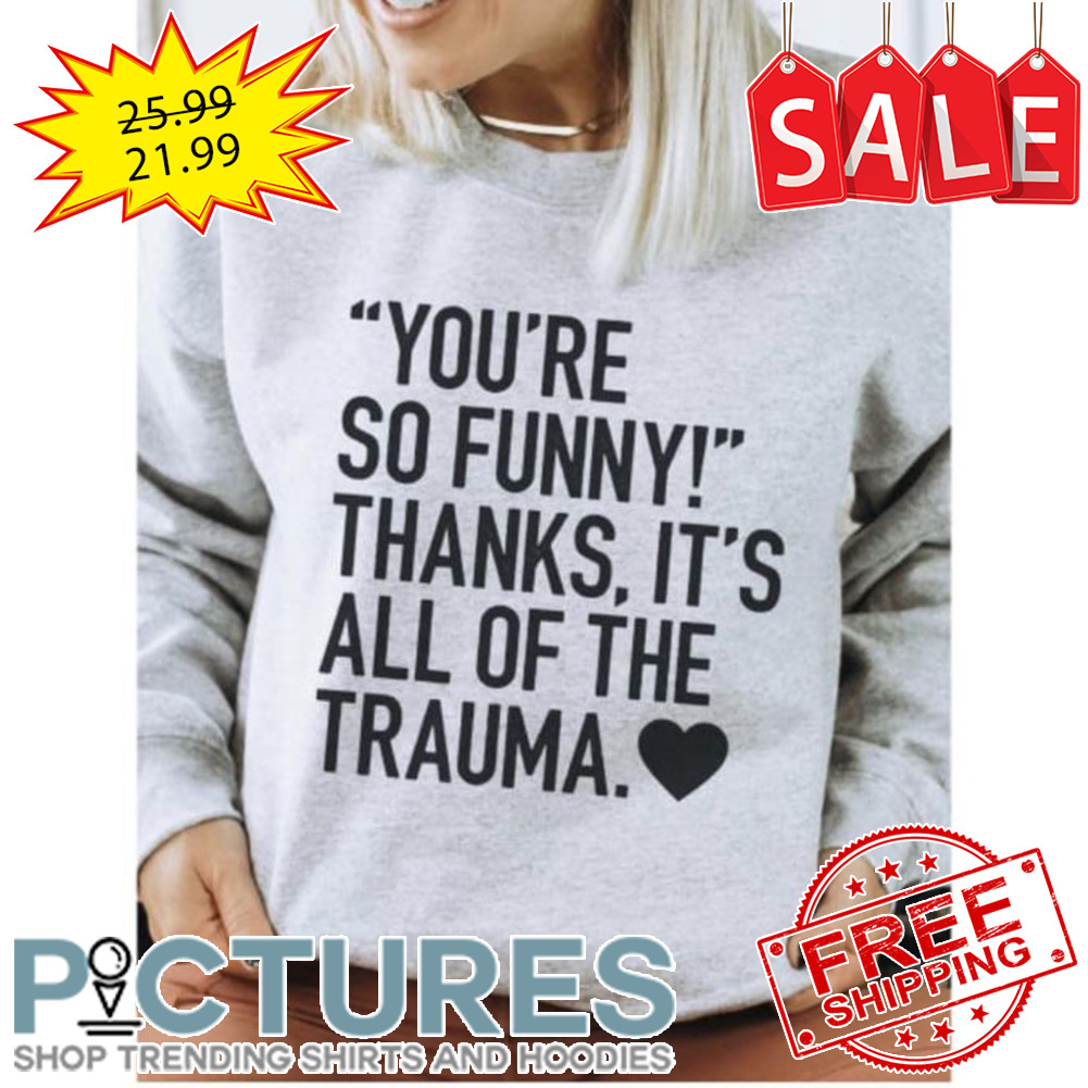 You're so funny thanks it's all of the trauma shirt