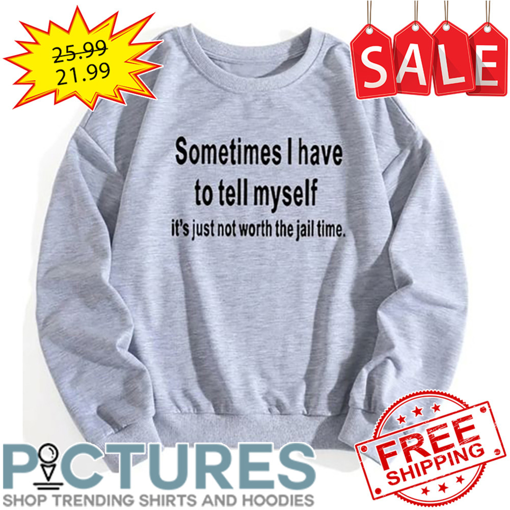 Sometimes I have to tell myself it's just not worth the jail time shirt