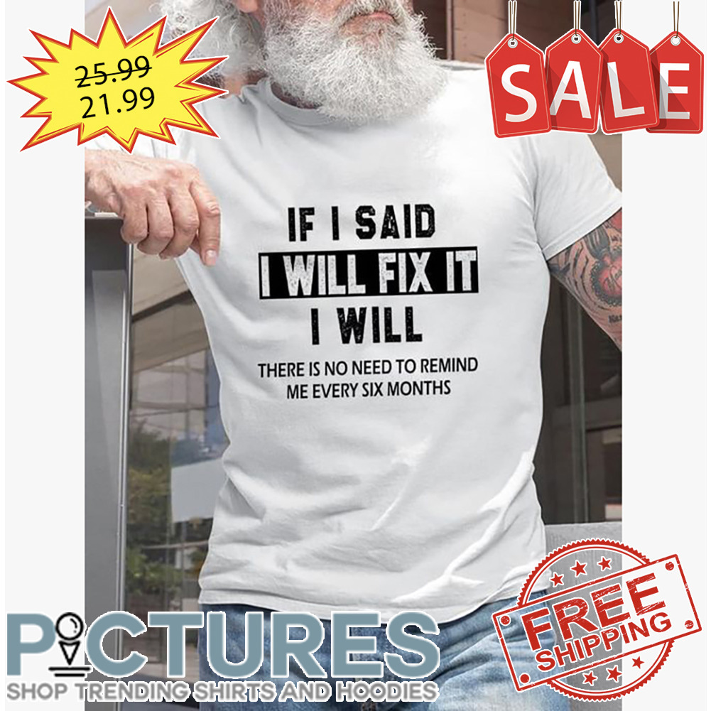 If I said I will fix it I will there is no need to remind me every six months shirt