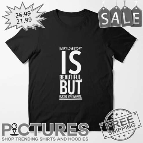 Every love story is beautiful but ours is my favorite shirt