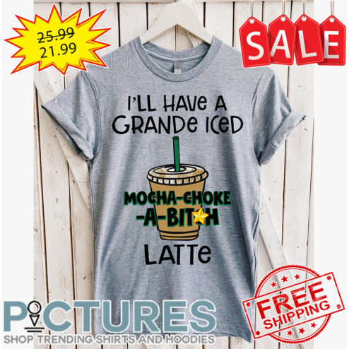 I'll have a grande iced mocha-choke-a-bitch latte shirt