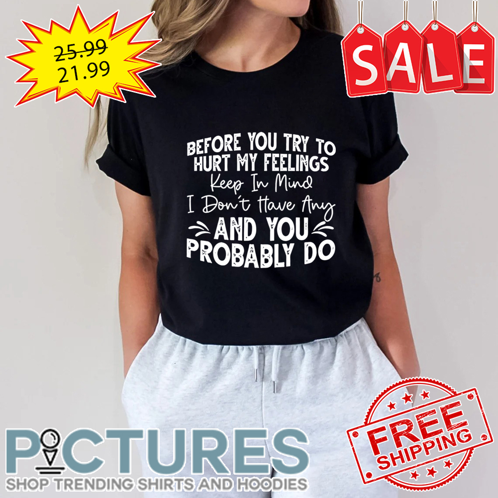 Before you try to hurt my feelings keep in mind I don't have any and you probably do shirt