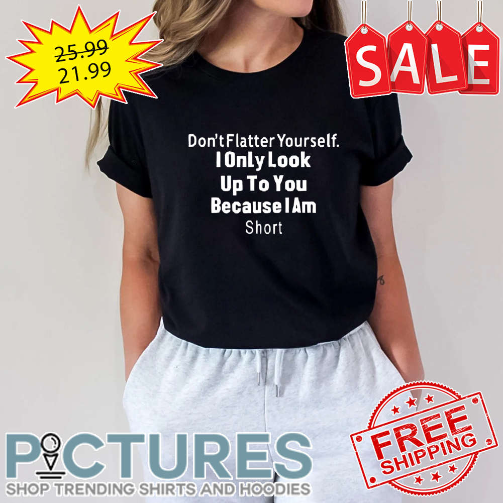 Don't Flatter yourself I only look up to you because I am short shirt