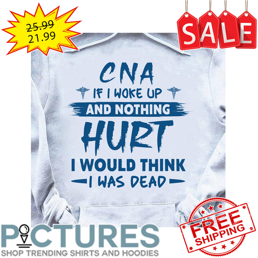 CNA if I woke up and nothing hurt I would think I was dead shirt