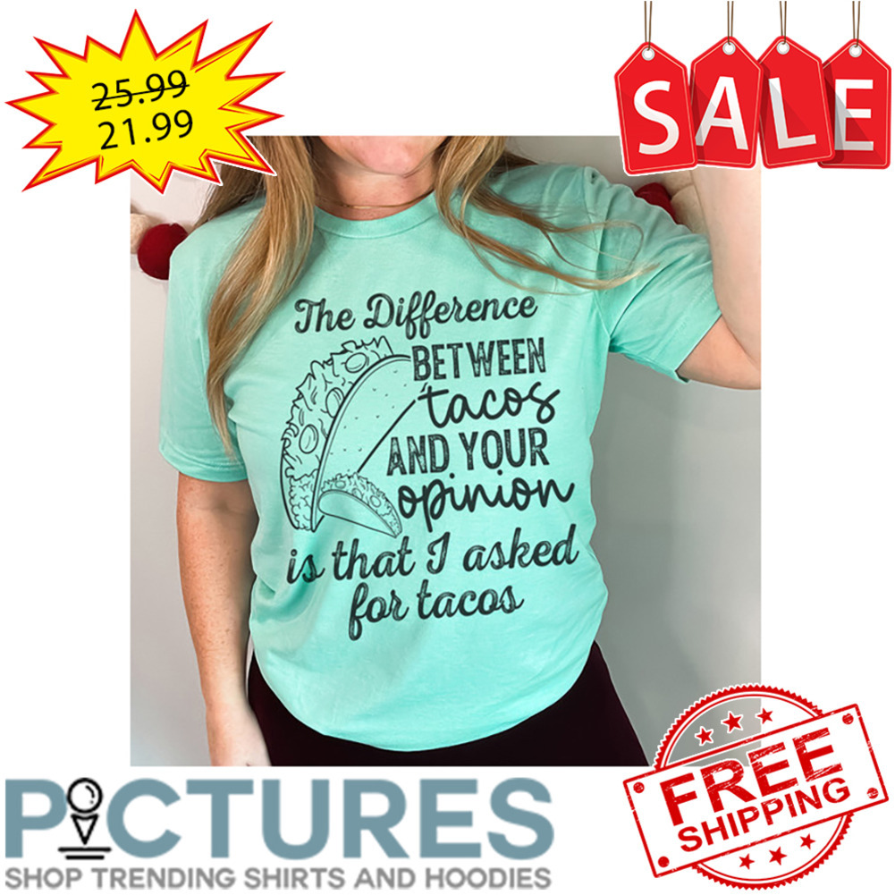 The difference between tacos and your opinion is that I asked for tacos shirt