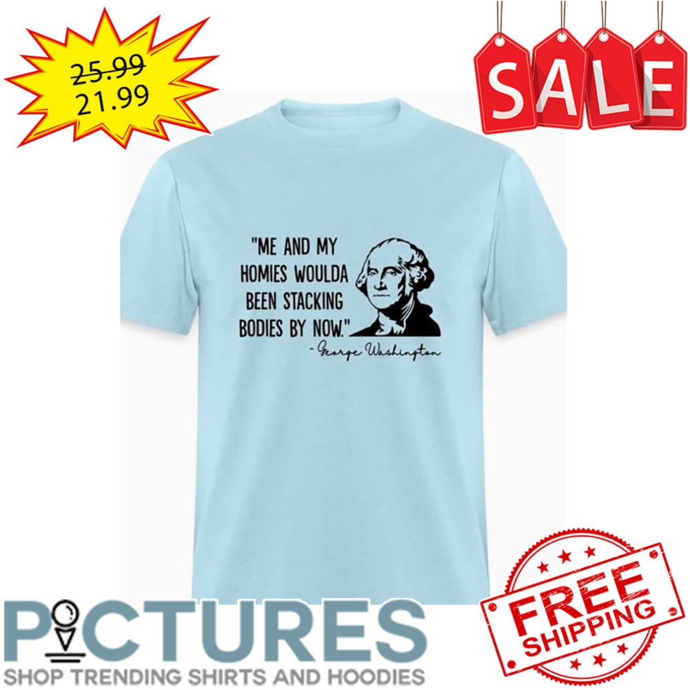 George Washington me and my homies woulda been stacking bodies by now shirt