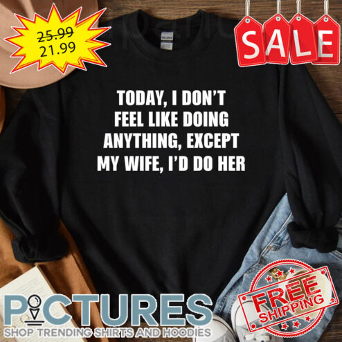 Today I don't feel like doing anything except my wife i'd do her shirt