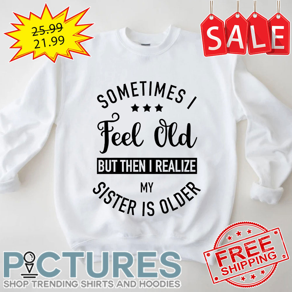 Sometimes I Feel Old But Then I Realize My Sister Is Older shirt