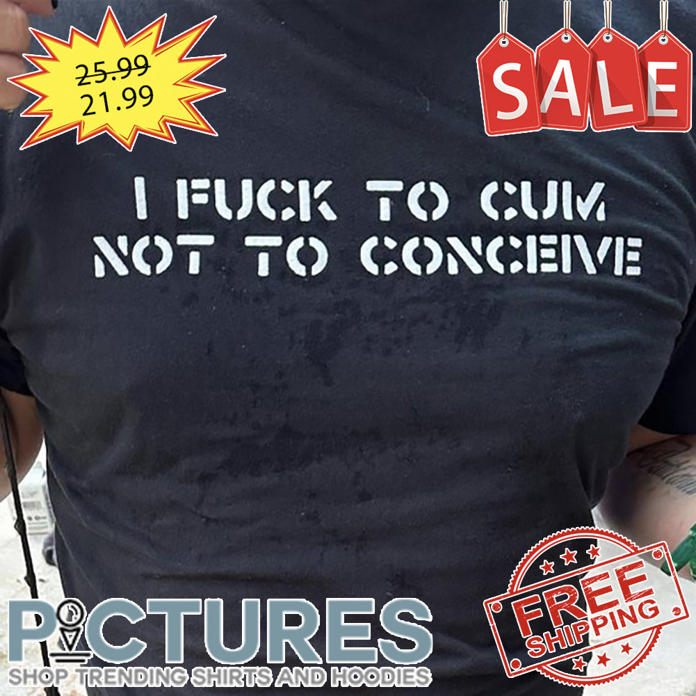 I fuck to cum not to conceive shirt