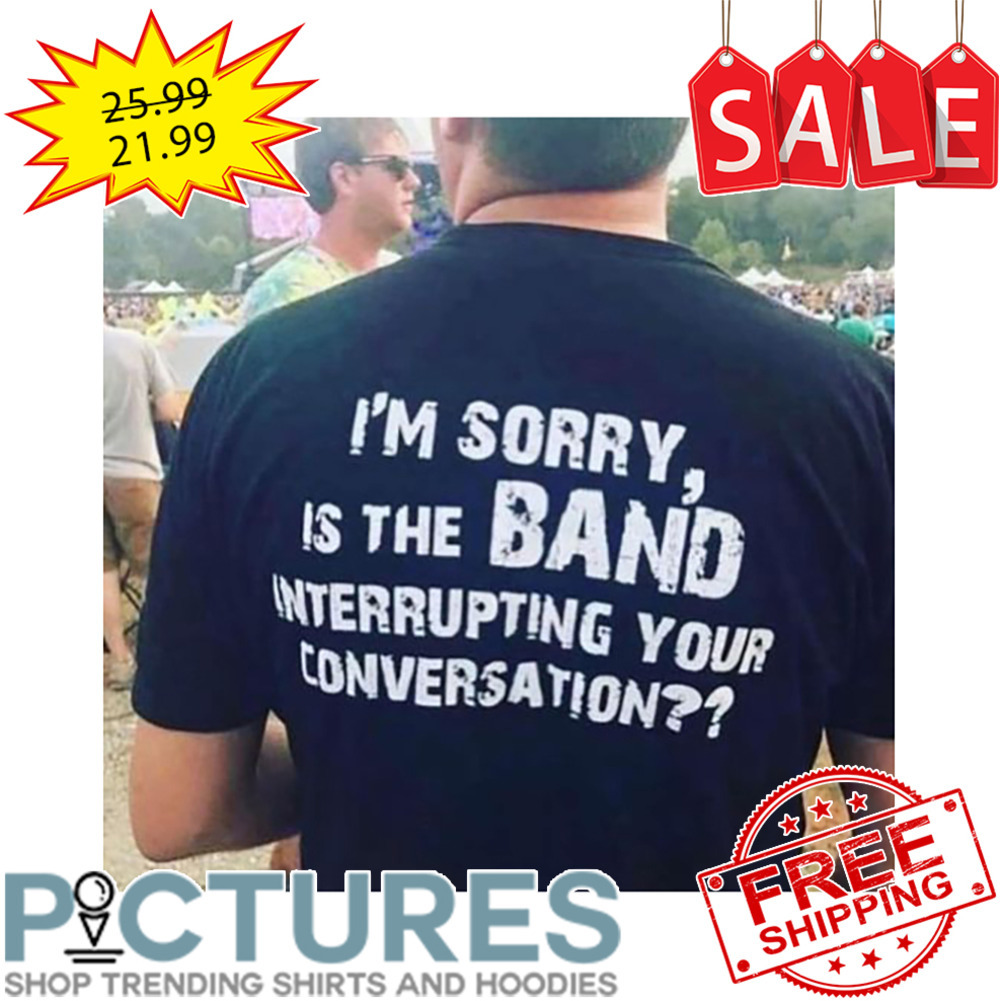I'm sorry is the band interrupting your conversation shirt