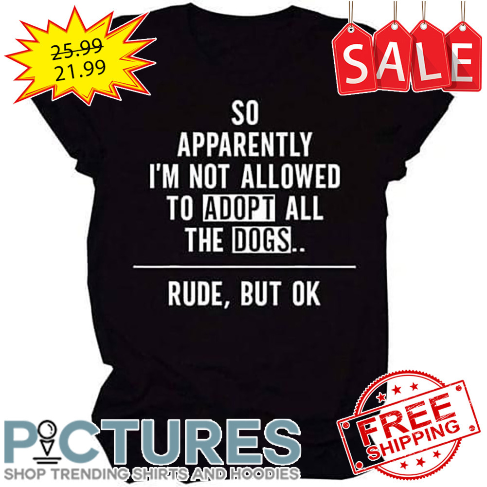 So apparently i'm not allowed to adopt all the dogs rude but ok shirt
