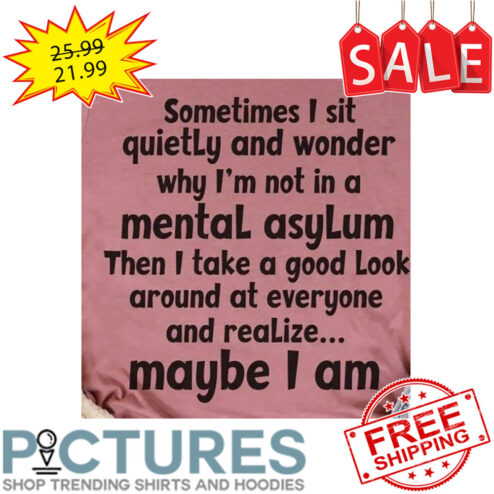 Sometimes I sit quietly and wonder why i'm not in a mental asylum then I take a good look around at everyone and realize maybe I am shirt