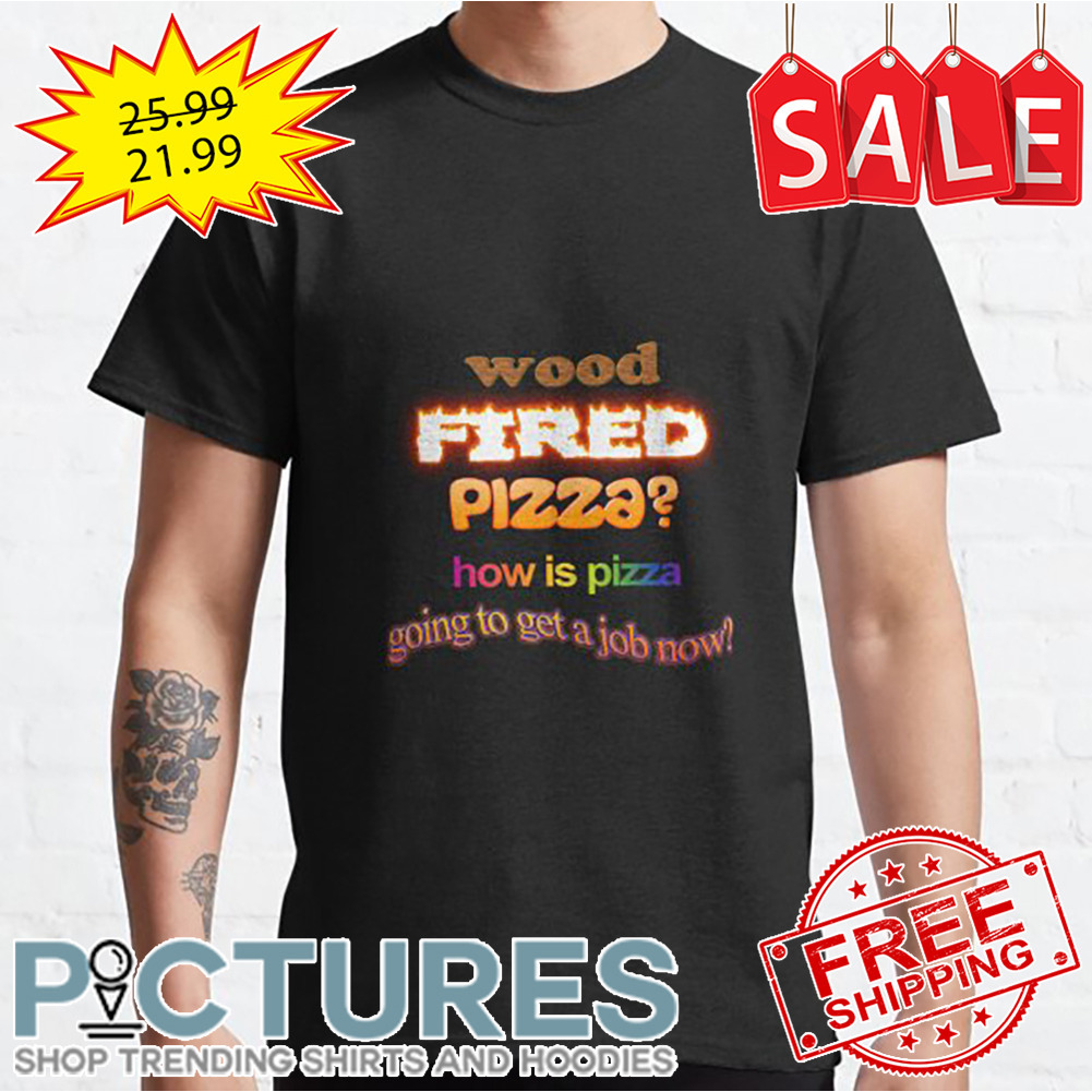 Wood Fired Pizza How Is Pizza Going to get a job now shirt