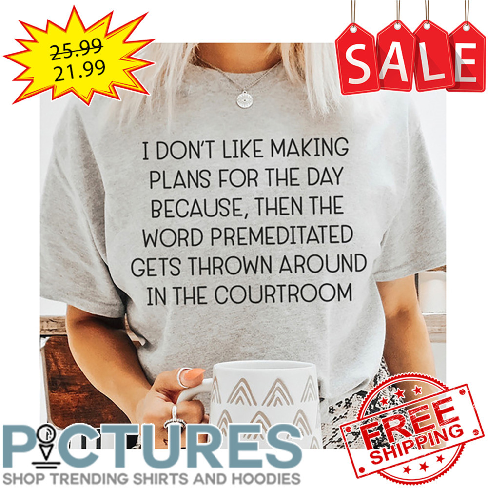 I don't like making plans for the day because then the word premeditated gets thrown around in the courtroom shirt