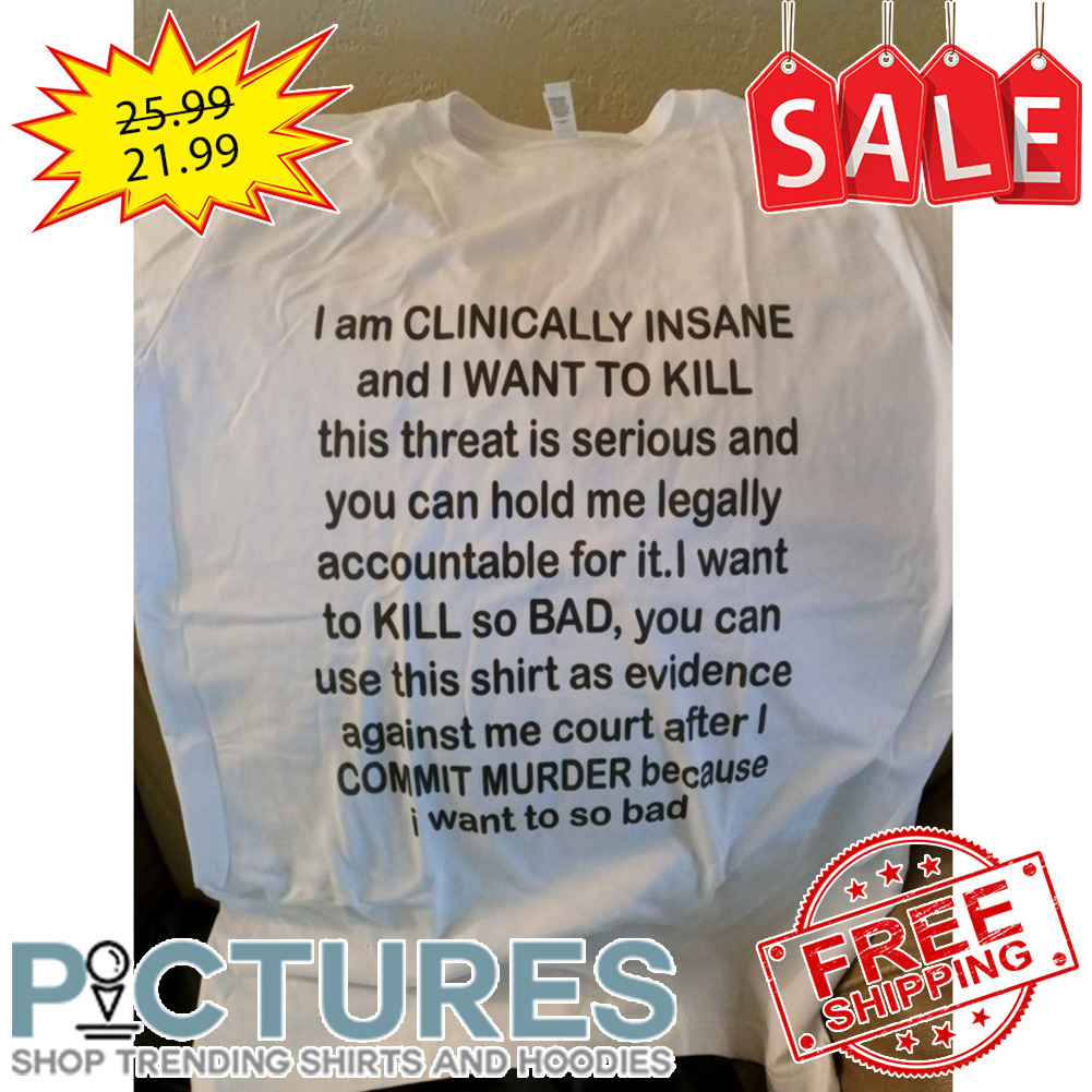 I am CLINICALLY INSANE and I WANT TO KILL because I want to so bad shirt