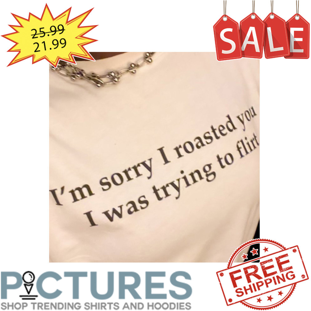 I'm sorry I roasted you I was trying to flirt shirt