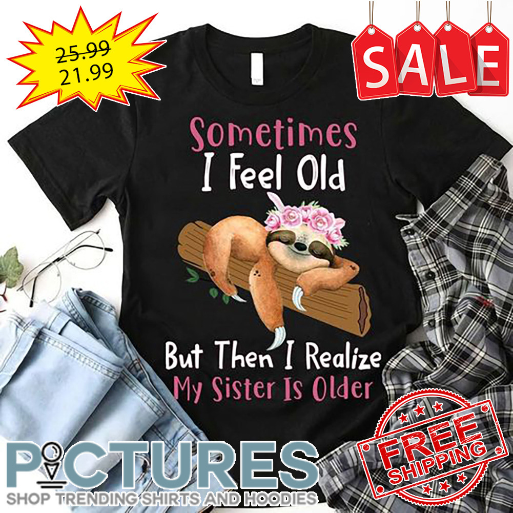 Sloth sometimes I feel old but then I realize my sister is older shirt