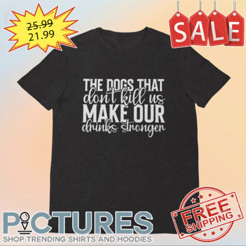 The dogs that don't kill us make our drinks stronger shirt