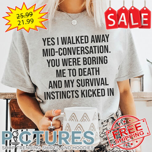 Yes I walked away mid-conversation you were boring me to death and my survival instincts kicked in shirt