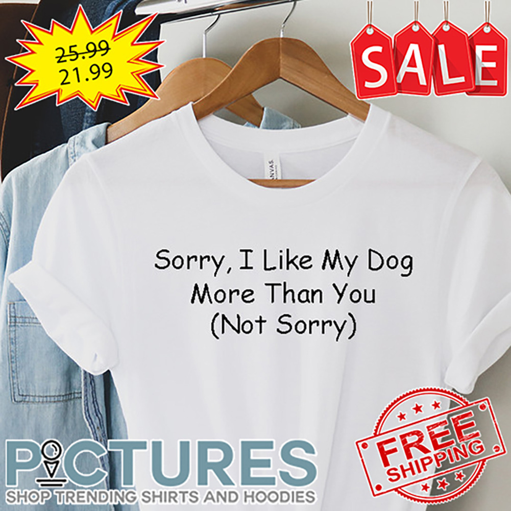 Sorry I Like My Dog More Than You Not Sorry shirt