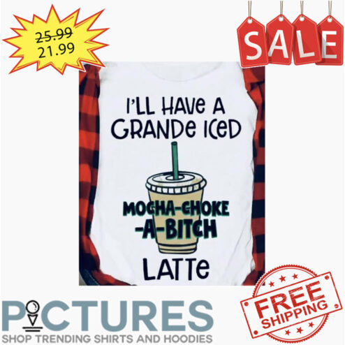 I'll Have A Grande Iced Mocha-choke-a-bitch Latte shirt