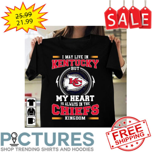 I May Live In Kentucky But My Heart Is Always In The Kansas City Chiefs Kingdom NFL shirt