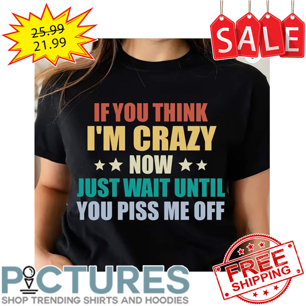 If You Think I'm Crazy Now Just Wait Until You Piss Me Off shirt