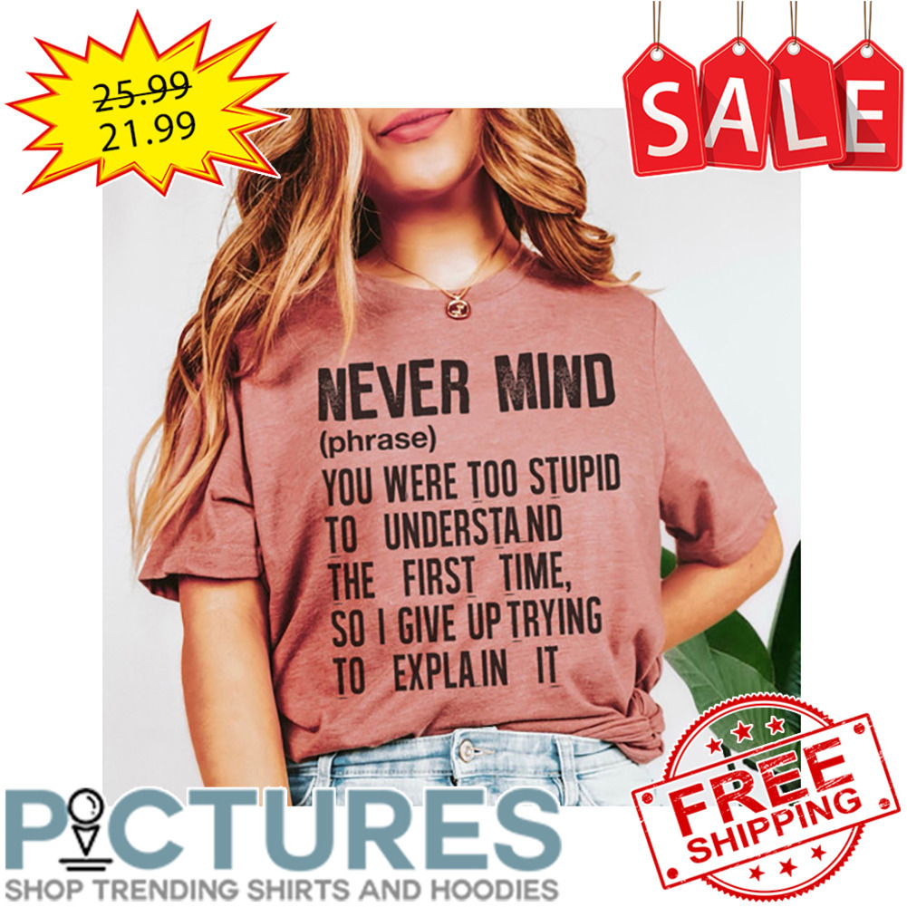 Never Mind Phrase You Were Too Stupid To Understand The First Time So I Give Up Trying To Explain It shirt