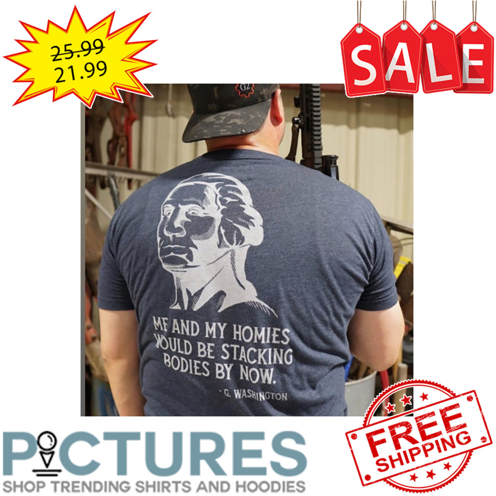 George Washington Me And My Homies Would Be Stacking Bodies By Now shirt