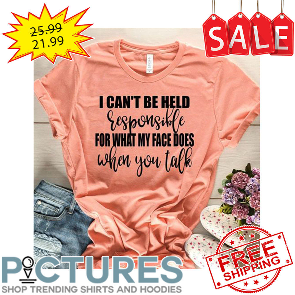 I Can't Be Held Responsible For What My Face Does When You Talk shirt