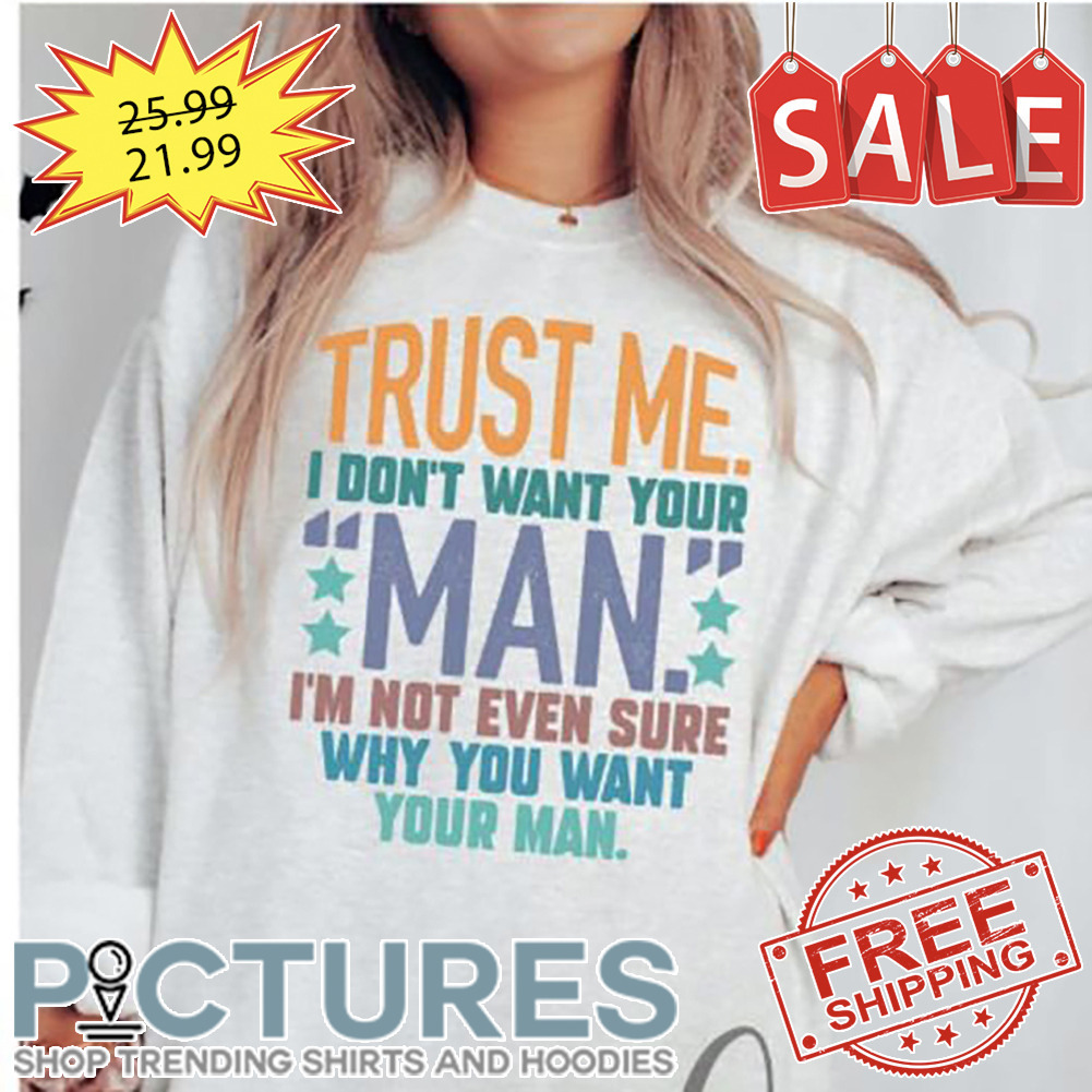 Trust Me I Don't Want Your Man I'm Not Even Sure Why You Want Your Man shirt
