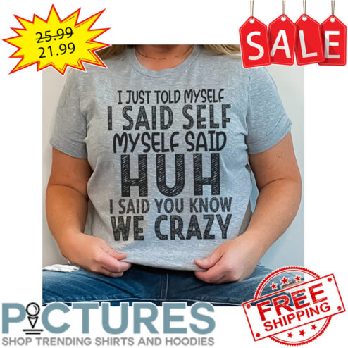 I Just Told Myself I Said Self Myself Said Huh I Said You Know We Crazy shirt