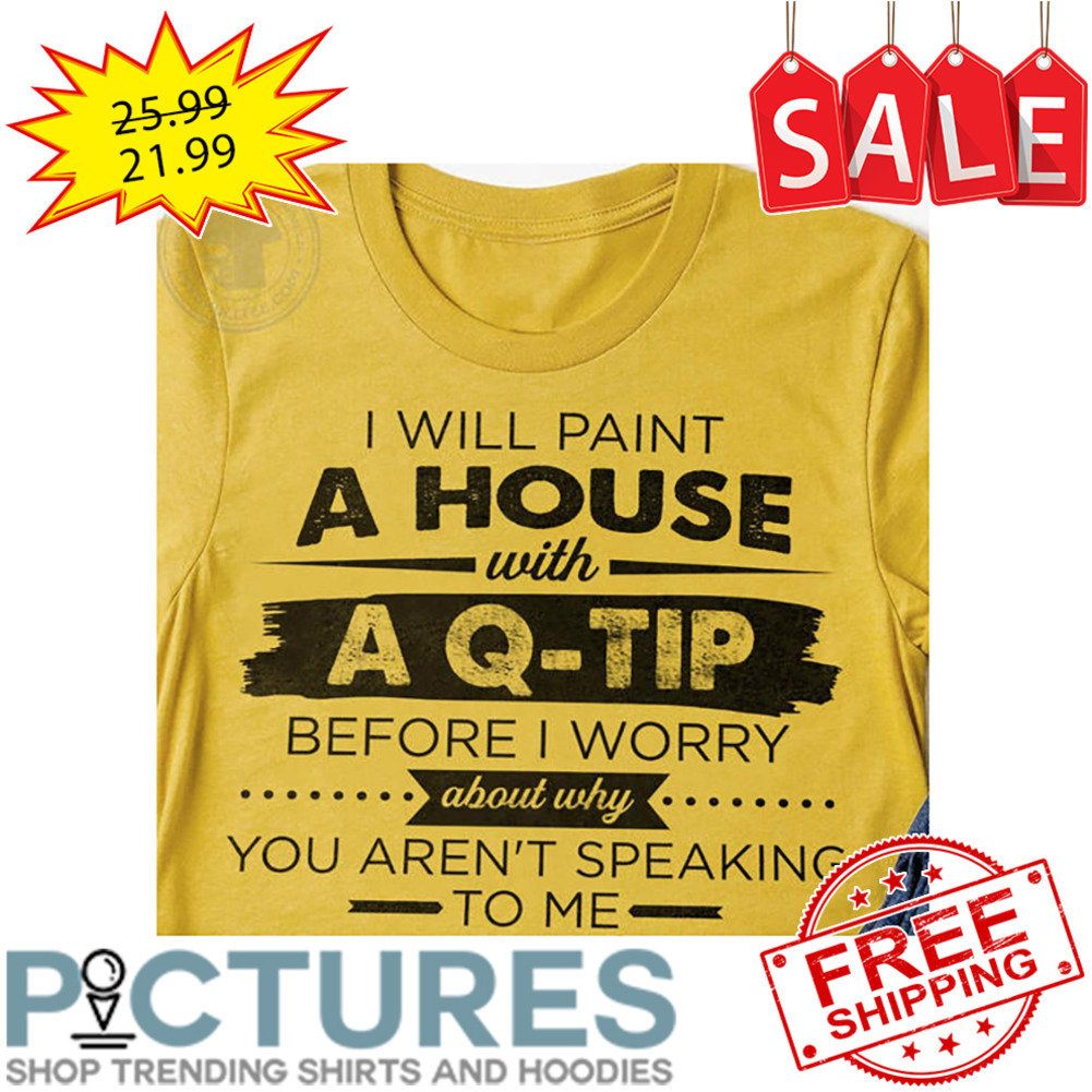 I WIll Paint A House With A Q-Tip Before I Worry About Why You Aren't Speaking To Me shirt