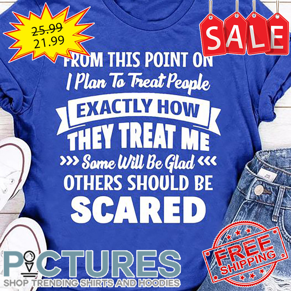 From This Point On I Plan To Treat People Exactly How They Treat Me Some Will Be Glad Others Should Be Scared shirt