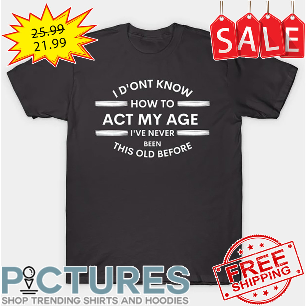 I Don't Know How To ACT My Age I've Never Been This Old Before shirt