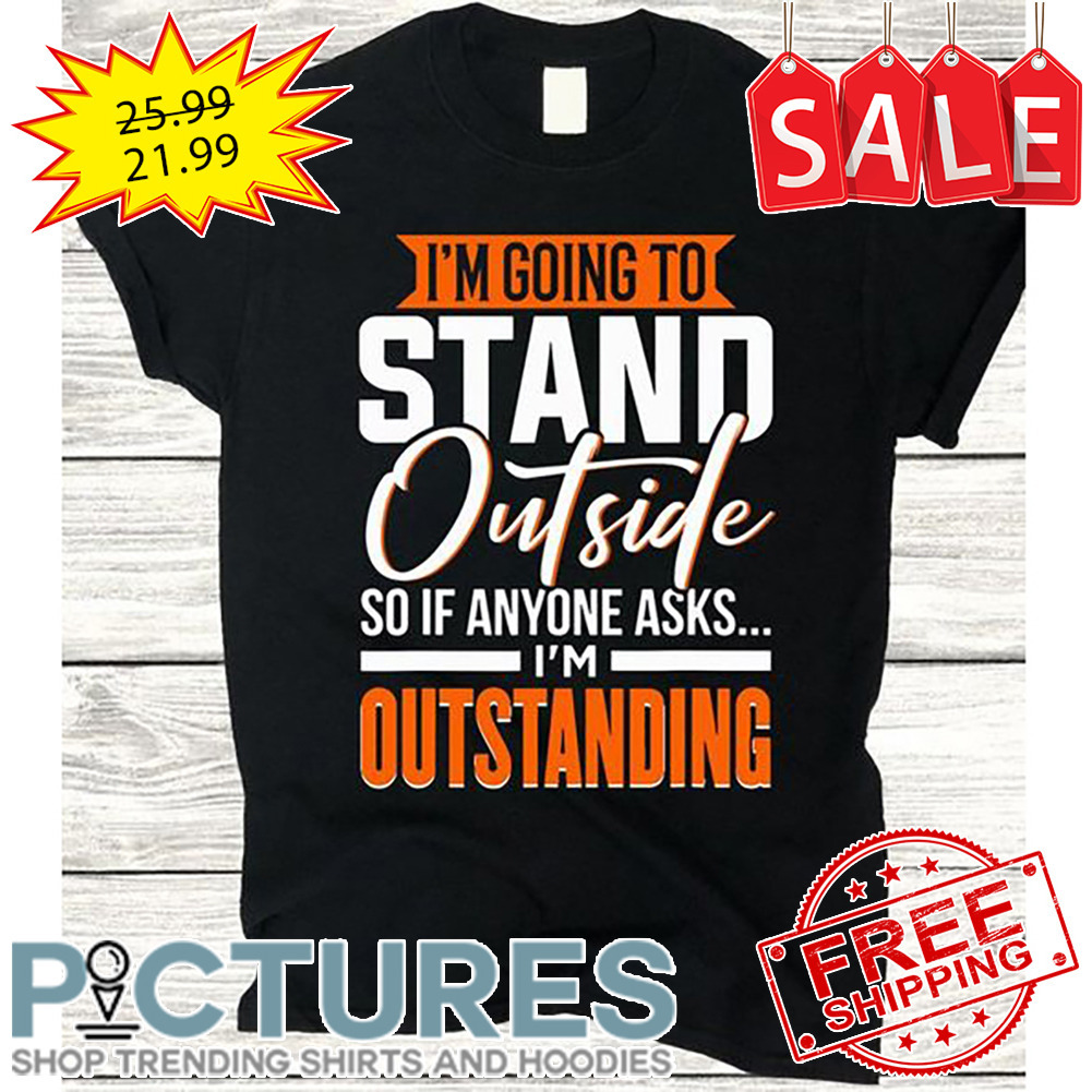 I'm Going To Stand Outside So If Anyone Asks I'm Outstanding shirt