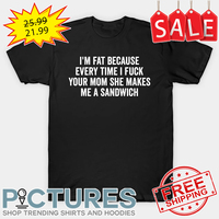 I'm Fat Because I Fuck Your Mom She Makes Me A Sandwich shirt