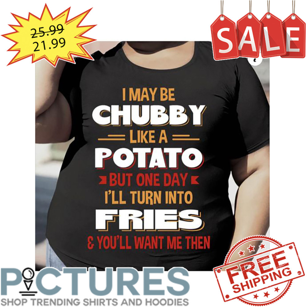 I May Be Chubby Like A Potato But One Day I'll Turn Into Fries And You'll Want Me Then shirt