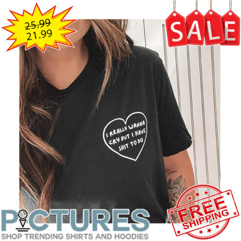 I Really Wanna Cry But I Have Shit To Do shirt