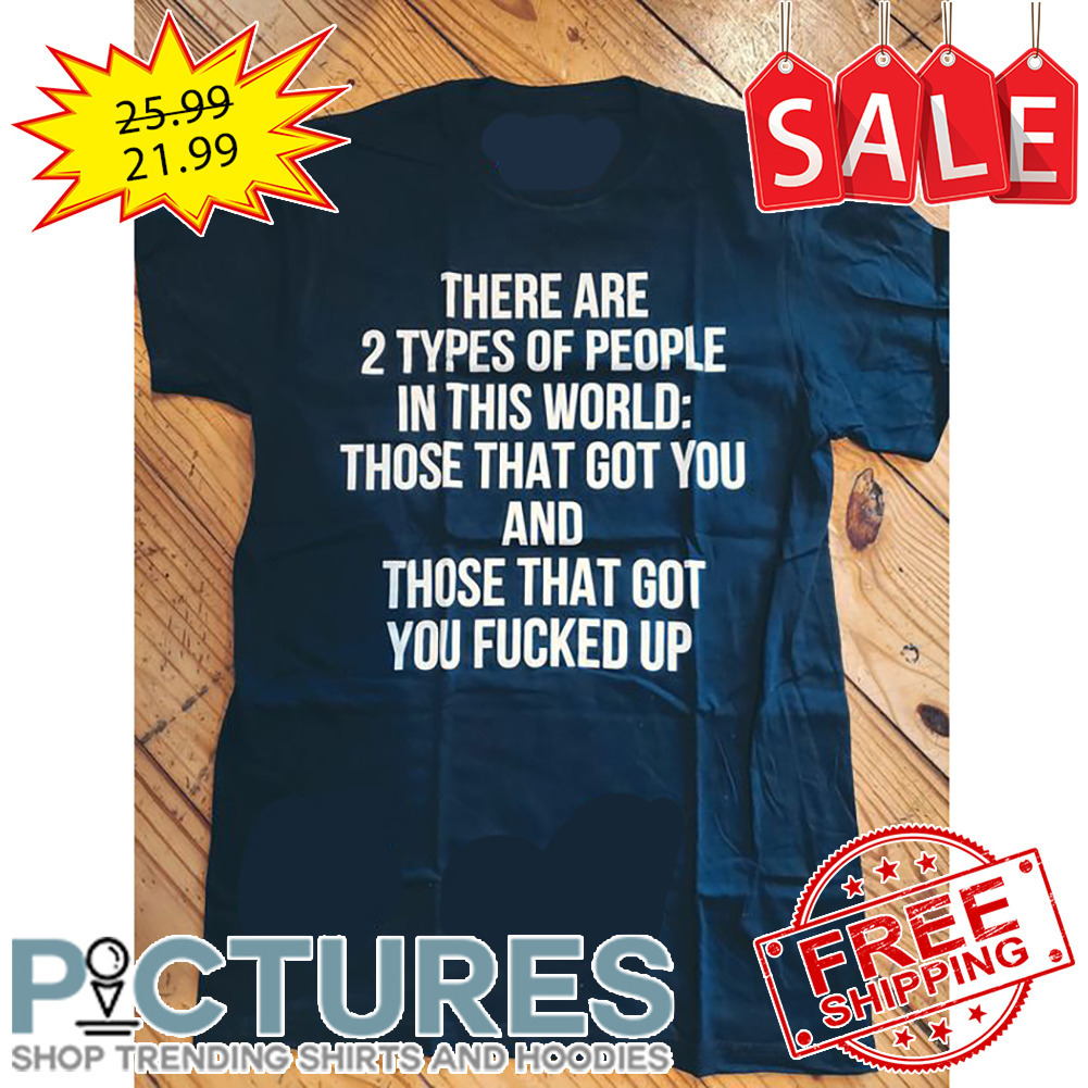 There Are 2 Types Of People In This World Those That Got You And Those That Got You Fucked Up shirt