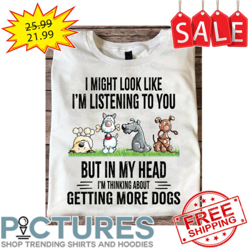 I Might Look Like I'm Listening To You But In My Head I'm Thinking About Getting More Dogs shirt