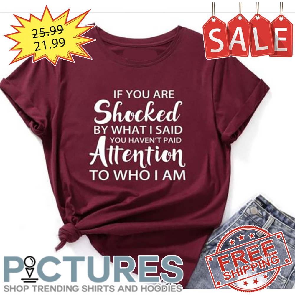 If You Are Shocked By What I Said You Haven't Paid Attention To Who I Am shirt