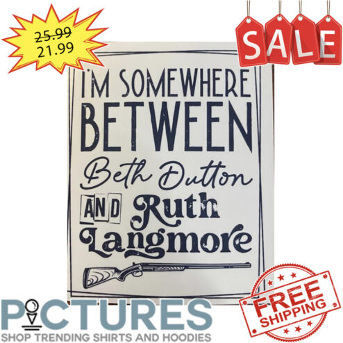 I'm Somewhere Between Beth Dutton And Ruth Langmore shirt