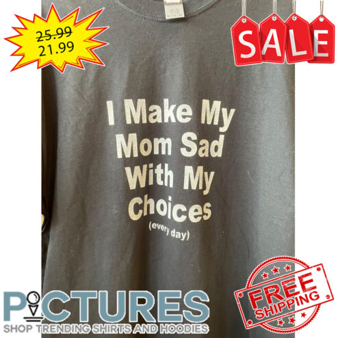 I Make My Mom Sad With My Choices Every Day shirt
