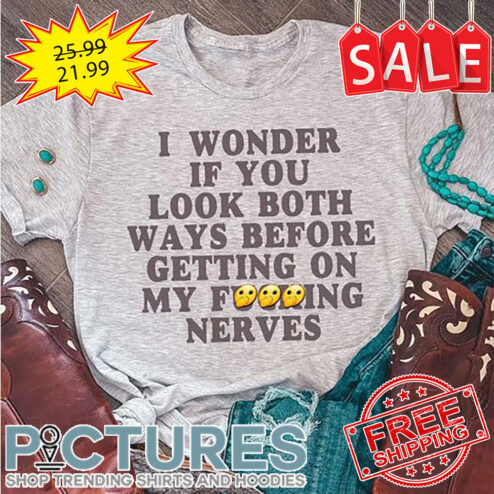 I Wonder If You Look Both Ways Before Getting On My Fucking Nerves shirt