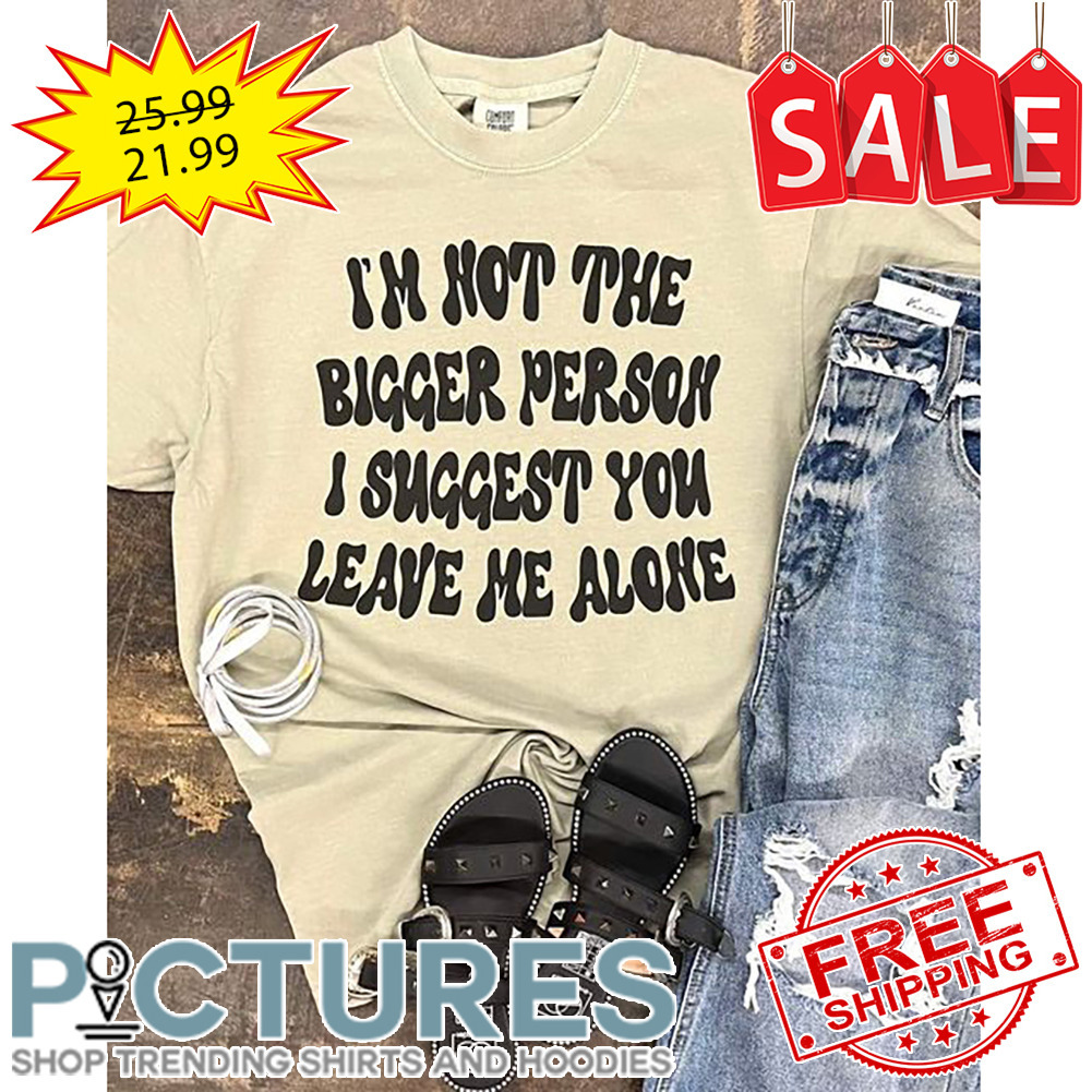 I'm Not The Bigger Person I Suggest You Leave Me Alone shirt