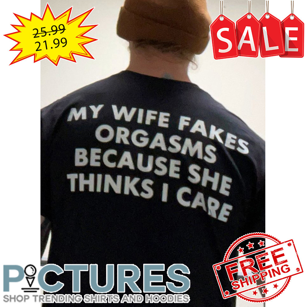 My Wife Fakes Orgasms Because She Thinks I Care shirt