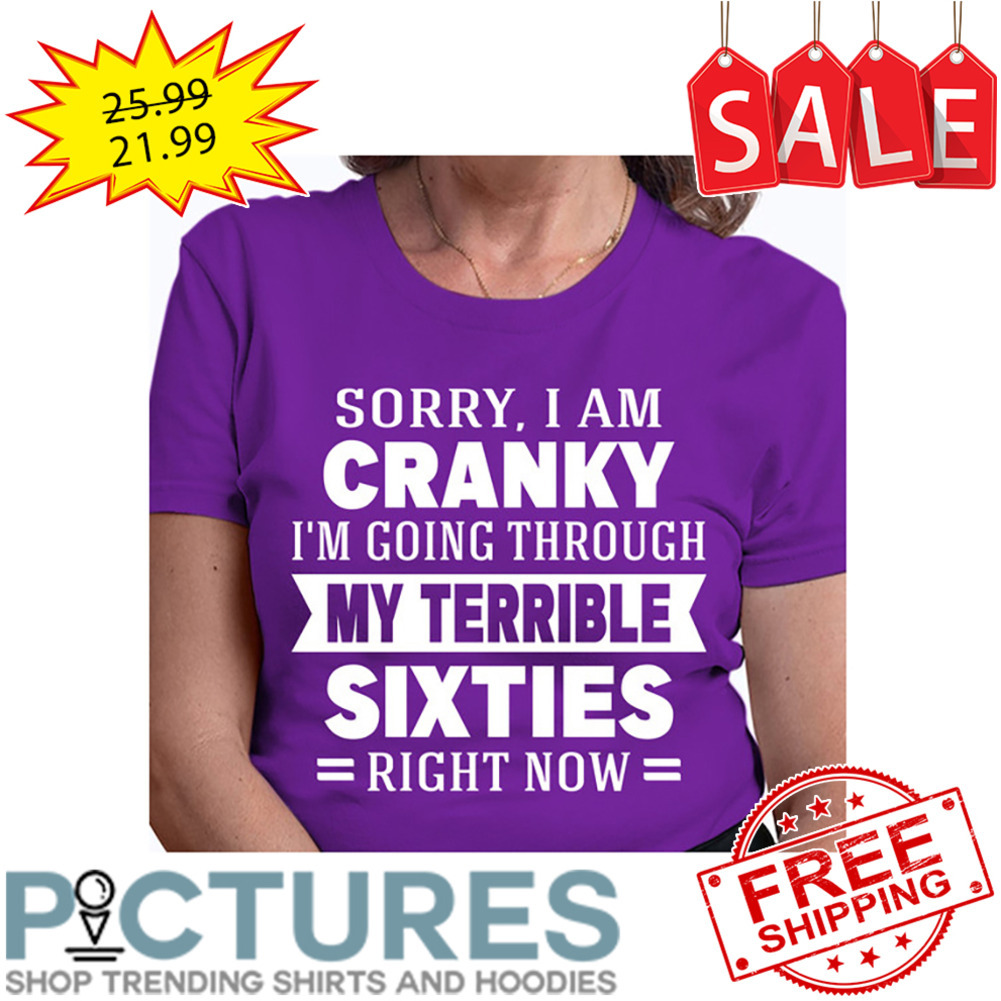 Sorry I Am Cranky I'm Going Through My Terrible Sixties Right Now shirt